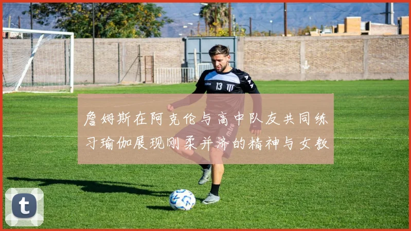 詹姆斯在阿克伦与高中队友共同练习瑜伽展现刚柔并济的精神与女教练合影留念
