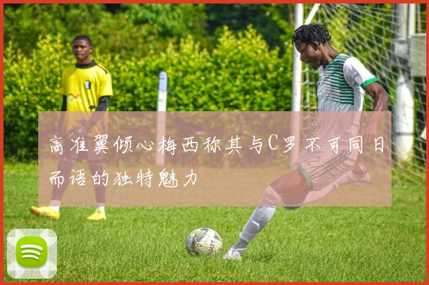 高准翼倾心梅西称其与C罗不可同日而语的独特魅力