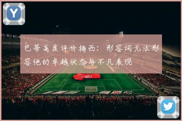 巴蒂高度评价梅西：形容词无法形容他的卓越状态与不凡表现