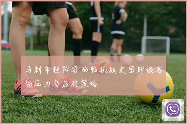 马刺年轻阵容面临挑战史密斯谈客场压力与应对策略