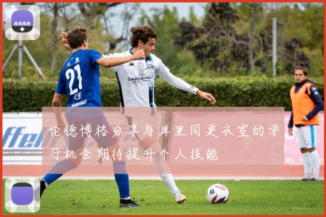 伦德博格分享与库里同更衣室的学习机会期待提升个人技能