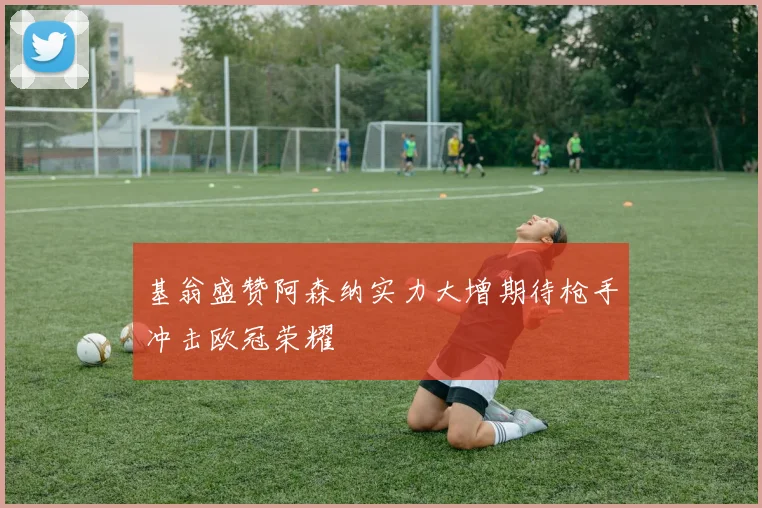 基翁盛赞阿森纳实力大增期待枪手冲击欧冠荣耀