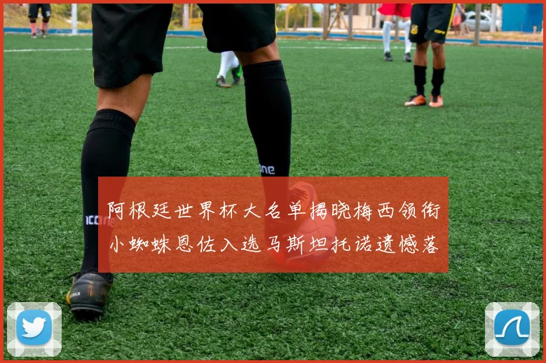 阿根廷世界杯大名单揭晓梅西领衔小蜘蛛恩佐入选马斯坦托诺遗憾落选
