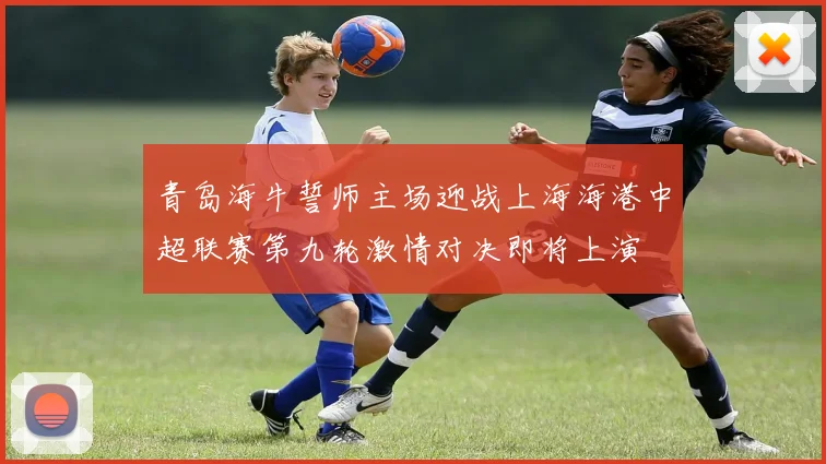 青岛海牛誓师主场迎战上海海港中超联赛第九轮激情对决即将上演
