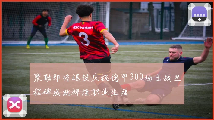 聚勒即将退役庆祝德甲300场出战里程碑成就辉煌职业生涯