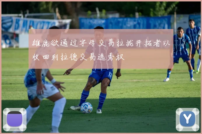 雄鹿欲通过字母交易拉拢开拓者以收回利拉德交易选秀权