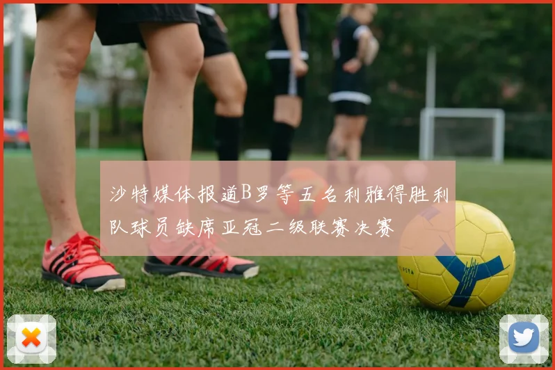 沙特媒体报道B罗等五名利雅得胜利队球员缺席亚冠二级联赛决赛