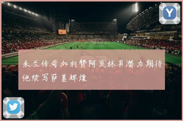 米兰传奇加利赞阿莫林具潜力期待他续写萨基辉煌